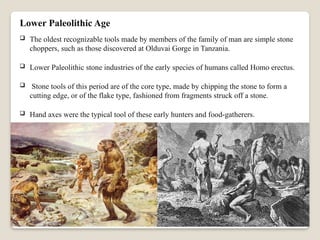 Lower Paleolithic Age
 The oldest recognizable tools made by members of the family of man are simple stone
choppers, such as those discovered at Olduvai Gorge in Tanzania.
 Lower Paleolithic stone industries of the early species of humans called Homo erectus.
 Stone tools of this period are of the core type, made by chipping the stone to form a
cutting edge, or of the flake type, fashioned from fragments struck off a stone.
 Hand axes were the typical tool of these early hunters and food-gatherers.
 