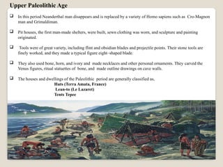 Upper Paleolithic Age
 In this period Neanderthal man disappears and is replaced by a variety of Homo sapiens such as Cro-Magnon
man and Grimaldiman.
 Pit houses, the first man-made shelters, were built, sewn clothing was worn, and sculpture and painting
originated.
 Tools were of great variety, including flint and obsidian blades and projectile points. Their stone tools are
finely worked, and they made a typical figure eight–shaped blade.
 They also used bone, horn, and ivory and made necklaces and other personal ornaments. They carved the
Venus figures, ritual statuettes of bone, and made outline drawings on cave walls.
 The houses and dwellings of the Paleolithic period are generally classified as,
Huts (Terra Amata, France)
Lean-to (Le Lazaret)
Tents Tepee
 