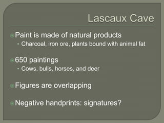 Lascaux CavePaint is made of natural productsCharcoal, iron ore, plants bound with animal fat650 paintingsCows, bulls, horses, and deerFigures are overlappingNegative handprints: signatures?
