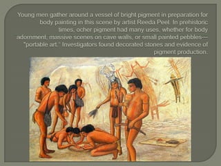 Young men gather around a vessel of bright pigment in preparation for body painting in this scene by artist Reeda Peel. In prehistoric times, ocher pigment had many uses, whether for body adornment, massive scenes on cave walls, or small painted pebbles—"portable art.“ Investigators found decorated stones and evidence of pigment production.
