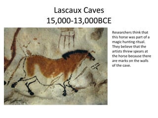 Lascaux Caves
15,000-13,000BCE
Researchers think that
this horse was part of a
magic hunting ritual.
They believe that the
artists threw spears at
the horse because there
are marks on the walls
of the cave.
 