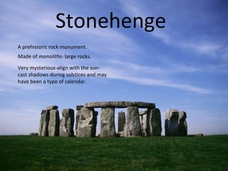Stonehenge
A prehistoric rock monument.
Made of monoliths- large rocks.
Very mysterious-align with the sun-
cast shadows during solstices and may
have been a type of calendar.
 