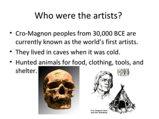 Who were the artists?
• Cro-Magnon peoples from 30,000 BCE are
currently known as the world’s first artists.
• They lived in caves when it was cold.
• Hunted animals for food, clothing, tools, and
shelter.
 
