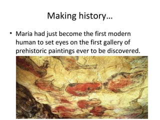 Making history…
• Maria had just become the first modern
human to set eyes on the first gallery of
prehistoric paintings ever to be discovered.
 