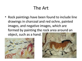 The Art
• Rock paintings have been found to include line
drawings in charcoal and red ochre, painted
images, and negative images, which are
formed by painting the rock area around an
object, such as a hand.
 