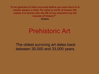 Prehistoric Art The oldest surviving art dates back between 30,000 and 33,000 years. To be ignorant of what occurred before you were born is to remain always a child. For what is worth of human life, unless it is woven into the life of our ancestors by the records of history?&quot;    Cicero   
