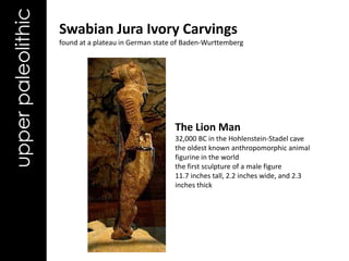 upper paleolithic   Swabian Jura Ivory Carvings
                    found at a plateau in German state of Baden-Wurttemberg




                                                      The Lion Man
                                                      32,000 BC in the Hohlenstein-Stadel cave
                                                      the oldest known anthropomorphic animal
                                                      figurine in the world
                                                      the first sculpture of a male figure
                                                      11.7 inches tall, 2.2 inches wide, and 2.3
                                                      inches thick
 