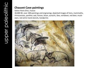 upper paleolithic   Chauvet Cave paintings
                    Vallon-Pont-d'Arc, France
                    30,000 BC; over 300 paintings and engravings; depicted images of lions, mammoths,
                    rhinoceroses, panther, owl, horses, bison, aurochs, ibex, reindeeer, red deer, musk-
                    oxen, red ochre hand stencils, handprints
 