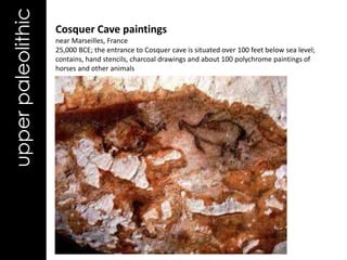 upper paleolithic   Cosquer Cave paintings
                    near Marseilles, France
                    25,000 BCE; the entrance to Cosquer cave is situated over 100 feet below sea level;
                    contains, hand stencils, charcoal drawings and about 100 polychrome paintings of
                    horses and other animals
 