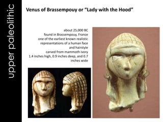 upper paleolithic   Venus of Brassempouy or “Lady with the Hood”


                                              about 25,000 BC
                                found in Brassempouy, France
                            one of the earliest known realistic
                             representations of a human face
                                                  and hairstyle
                                 carved from mammoth ivory
                     1.4 inches high, 0.9 inches deep, and 0.7
                                                   inches wide
 