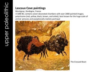 upper paleolithic   Lascaux Cave paintings
                    Montignac, Dordogne, France
                    17,000 BC; contains seven decorated chambers with over 2000 painted images;
                    polychrome (red, yellow, black, brown, and violet); best known for the huge scale of
                    animal pictures and exceptionally realistic portrayal




                                                                                    The Crossed Bison
 