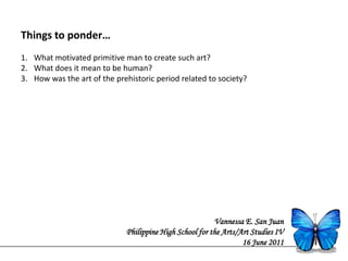 Things to ponder…
1. What motivated primitive man to create such art?
2. What does it mean to be human?
3. How was the art of the prehistoric period related to society?




                                                         Vannessa E. San Juan
                             Philippine High School for the Arts/Art Studies IV
                                                                  16 June 2011
 
