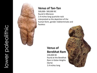 Venus of Tan-Tan
                    500,000- 300,000 BC
                    found in Morocco
                    2.4 inches long quartzite rock
                    interpreted as the depiction of the
                    human form, gender indeterminate and
                    faceless
lower paleolithic




                             Venus of
                             Berekhat Ram
                             230,000 BC
                             found at the Berekhat
                             Ram in Golan Heights
                             (Syria)
                             1.4 inches long
 