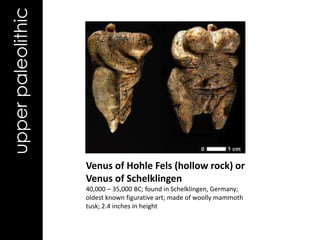 upper paleolithic




                    Venus of Hohle Fels (hollow rock) or
                    Venus of Schelklingen
                    40,000 – 35,000 BC; found in Schelklingen, Germany;
                    oldest known figurative art; made of woolly mammoth
                    tusk; 2.4 inches in height
 