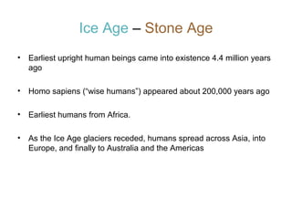 Ice Age – Stone Age
•

Earliest upright human beings came into existence 4.4 million years
ago

•

Homo sapiens (“wise humans”) appeared about 200,000 years ago

•

Earliest humans from Africa.

•

As the Ice Age glaciers receded, humans spread across Asia, into
Europe, and finally to Australia and the Americas

 