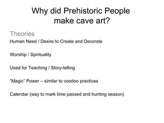 Why did Prehistoric People
make cave art?
Theories
Human Need / Desire to Create and Decorate
Worship / Spirituality
Used for Teaching / Story-telling
“Magic” Power – similar to voodoo practices
Calendar (way to mark time passed and hunting season)

 