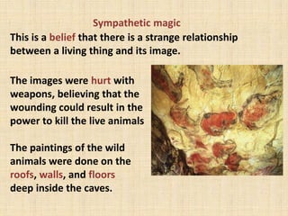 Sympathetic magic
This is a belief that there is a strange relationship
between a living thing and its image.
The images were hurt with
weapons, believing that the
wounding could result in the
power to kill the live animals
The paintings of the wild
animals were done on the
roofs, walls, and floors
deep inside the caves.
 
