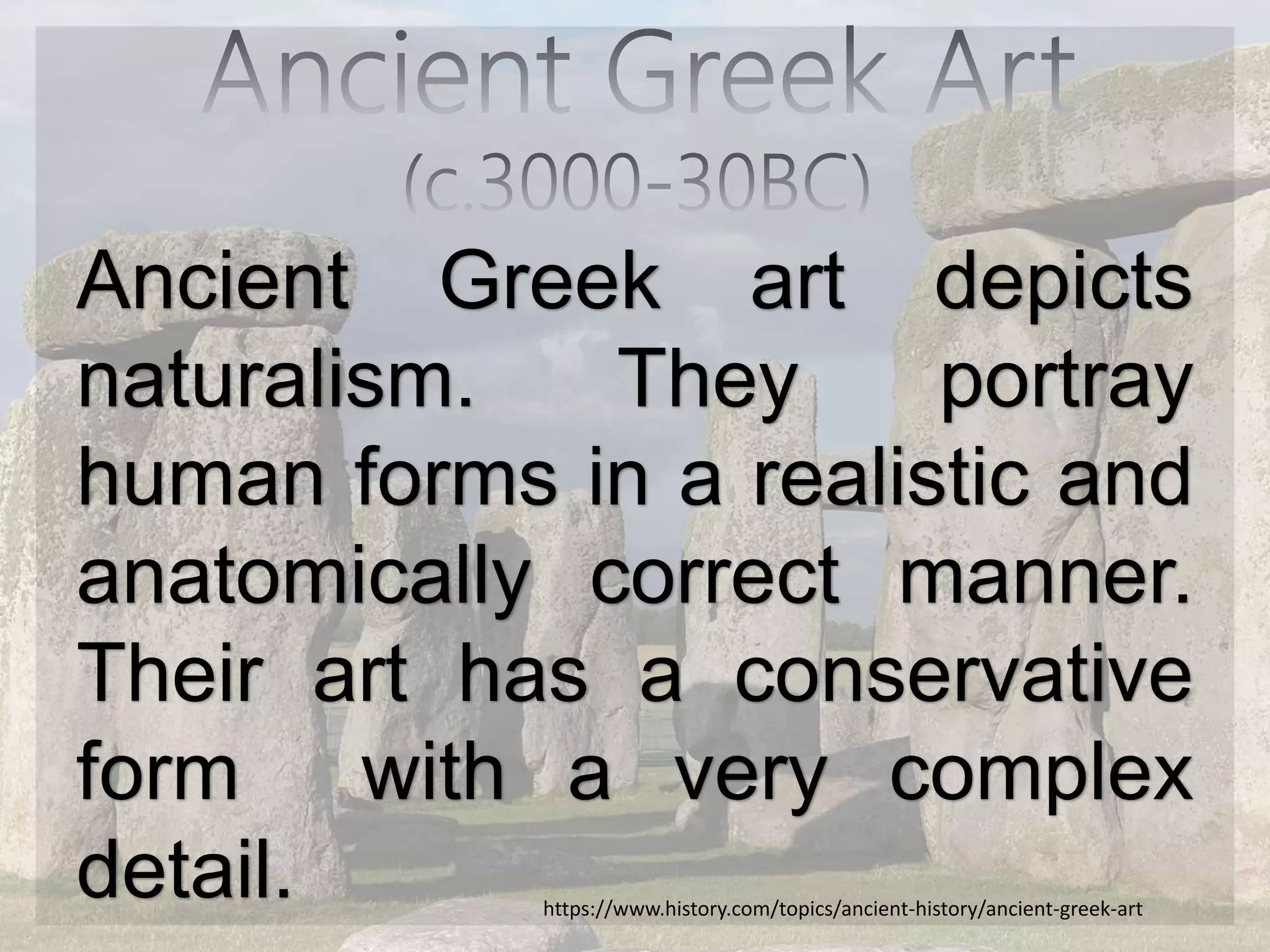 Ancient Greek art depicts
naturalism. They portray
human forms in a realistic and
anatomically correct manner.
Their art has a conservative
form with a very complex
detail. https://www.history.com/topics/ancient-history/ancient-greek-art
 