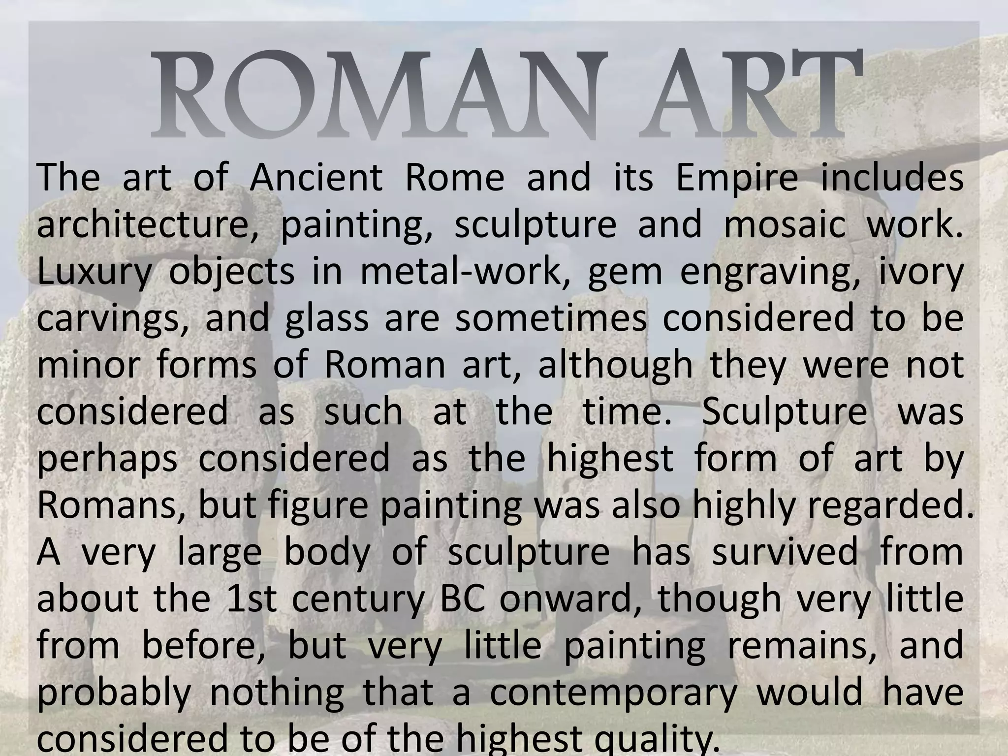 The art of Ancient Rome and its Empire includes
architecture, painting, sculpture and mosaic work.
Luxury objects in metal-work, gem engraving, ivory
carvings, and glass are sometimes considered to be
minor forms of Roman art, although they were not
considered as such at the time. Sculpture was
perhaps considered as the highest form of art by
Romans, but figure painting was also highly regarded.
A very large body of sculpture has survived from
about the 1st century BC onward, though very little
from before, but very little painting remains, and
probably nothing that a contemporary would have
considered to be of the highest quality.
 