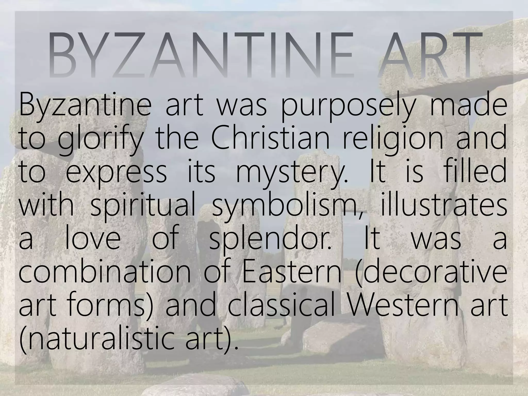 Byzantine art was purposely made
to glorify the Christian religion and
to express its mystery. It is filled
with spiritual symbolism, illustrates
a love of splendor. It was a
combination of Eastern (decorative
art forms) and classical Western art
(naturalistic art).
 