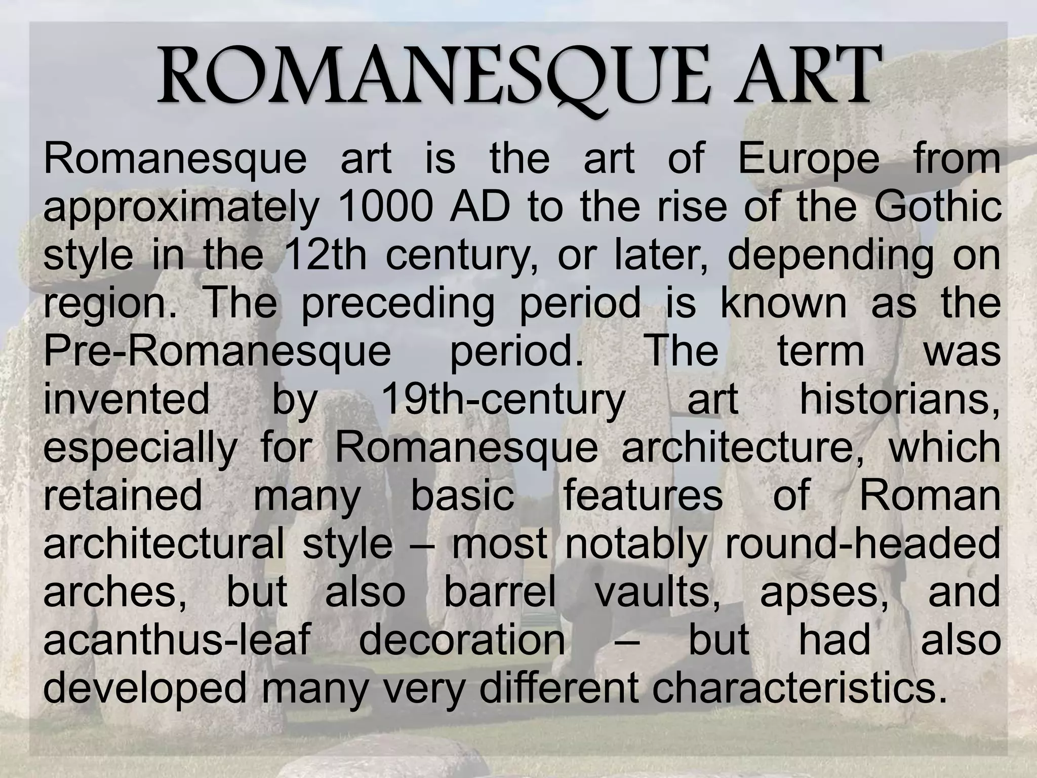 ROMANESQUE ART
Romanesque art is the art of Europe from
approximately 1000 AD to the rise of the Gothic
style in the 12th century, or later, depending on
region. The preceding period is known as the
Pre-Romanesque period. The term was
invented by 19th-century art historians,
especially for Romanesque architecture, which
retained many basic features of Roman
architectural style – most notably round-headed
arches, but also barrel vaults, apses, and
acanthus-leaf decoration – but had also
developed many very different characteristics.
 