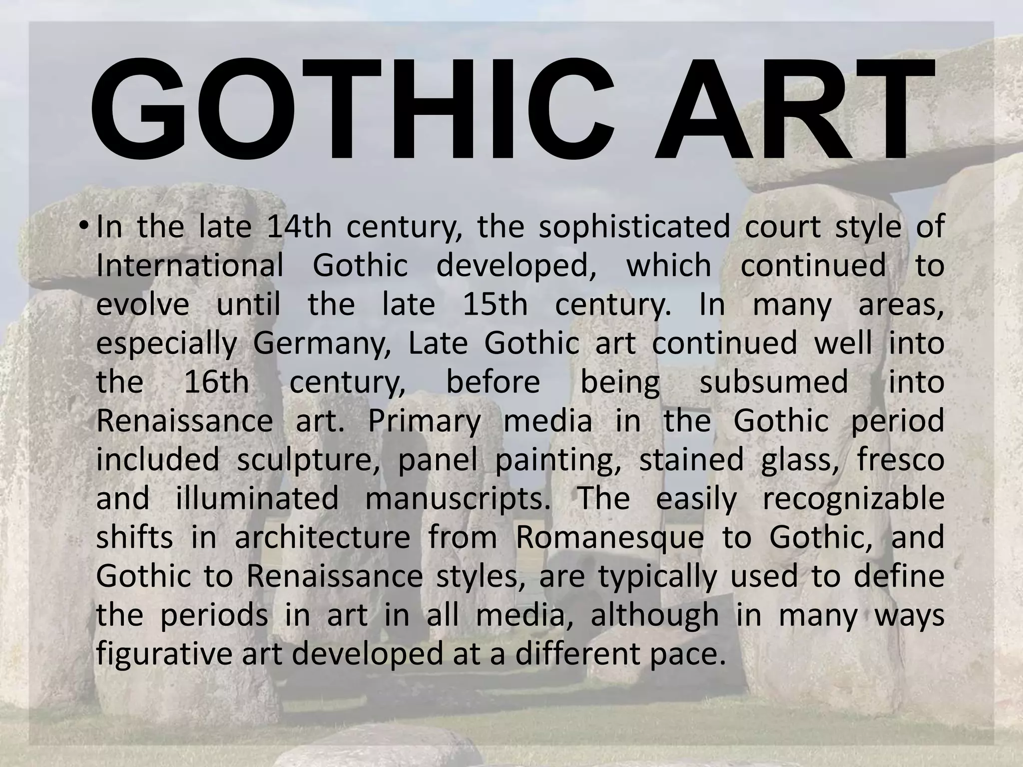 GOTHIC ART
•In the late 14th century, the sophisticated court style of
International Gothic developed, which continued to
evolve until the late 15th century. In many areas,
especially Germany, Late Gothic art continued well into
the 16th century, before being subsumed into
Renaissance art. Primary media in the Gothic period
included sculpture, panel painting, stained glass, fresco
and illuminated manuscripts. The easily recognizable
shifts in architecture from Romanesque to Gothic, and
Gothic to Renaissance styles, are typically used to define
the periods in art in all media, although in many ways
figurative art developed at a different pace.
 