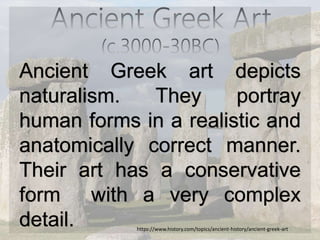 Ancient Greek art depicts
naturalism. They portray
human forms in a realistic and
anatomically correct manner.
Their art has a conservative
form with a very complex
detail. https://www.history.com/topics/ancient-history/ancient-greek-art
 