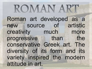 Roman art developed as a
new source of artistic
creativity much more
progressive than the
conservative Greek art. The
diversity of its form and its
variety inspired the modern
attitude in art.
 