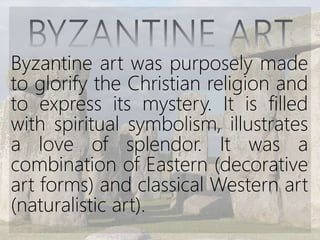Byzantine art was purposely made
to glorify the Christian religion and
to express its mystery. It is filled
with spiritual symbolism, illustrates
a love of splendor. It was a
combination of Eastern (decorative
art forms) and classical Western art
(naturalistic art).
 