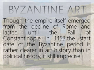 Though the empire itself emerged
from the decline of Rome and
lasted until the Fall of
Constantinople in 1453,the start
date of the Byzantine period is
rather clearer in art history than in
political history, if still imprecise.
 