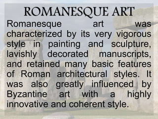 ROMANESQUE ART
Romanesque art was
characterized by its very vigorous
style in painting and sculpture,
lavishly decorated manuscripts,
and retained many basic features
of Roman architectural styles. It
was also greatly influenced by
Byzantine art with a highly
innovative and coherent style.
 