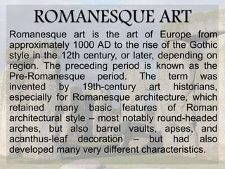 ROMANESQUE ART
Romanesque art is the art of Europe from
approximately 1000 AD to the rise of the Gothic
style in the 12th century, or later, depending on
region. The preceding period is known as the
Pre-Romanesque period. The term was
invented by 19th-century art historians,
especially for Romanesque architecture, which
retained many basic features of Roman
architectural style – most notably round-headed
arches, but also barrel vaults, apses, and
acanthus-leaf decoration – but had also
developed many very different characteristics.
 