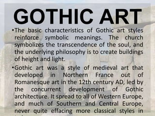 GOTHIC ART•The basic characteristics of Gothic art styles
reinforce symbolic meanings. The church
symbolizes the transcendence of the soul, and
the underlying philosophy is to create buildings
of height and light.
•Gothic art was a style of medieval art that
developed in Northern France out of
Romanesque art in the 12th century AD, led by
the concurrent development of Gothic
architecture. It spread to all of Western Europe,
and much of Southern and Central Europe,
never quite effacing more classical styles in
 