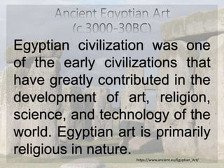 Egyptian civilization was one
of the early civilizations that
have greatly contributed in the
development of art, religion,
science, and technology of the
world. Egyptian art is primarily
religious in nature.
https://www.ancient.eu/Egyptian_Art/
 
