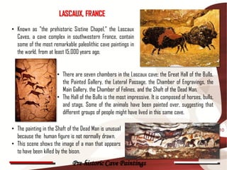 LASCAUX, FRANCE
• Known as "the prehistoric Sistine Chapel," the Lascaux
  Caves, a cave complex in southwestern France, contain
  some of the most remarkable paleolithic cave paintings in
  the world, from at least 15,000 years ago.


                      • There are seven chambers in the Lascaux cave; the Great Hall of the Bulls,
                        the Painted Gallery, the Lateral Passage, the Chamber of Engravings, the
                        Main Gallery, the Chamber of Felines, and the Shaft of the Dead Man.
                      • The Hall of the Bulls is the most impressive. It is composed of horses, bulls,
                        and stags. Some of the animals have been painted over, suggesting that
                        different groups of people might have lived in this same cave.

• The painting in the Shaft of the Dead Man is unusual                                                   10
  because the human figure is not normally drawn.
• This scene shows the image of a man that appears
  to have been killed by the bison.
                              Pre-historic Cave Paintings
 
