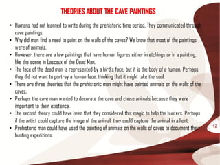 THEORIES ABOUT THE CAVE PAINTINGS
• Humans had not learned to write during the prehistoric time period. They communicated through
  cave paintings.
• Why did man find a need to paint on the walls of the caves? We know that most of the paintings
  were of animals.
• However, there are a few paintings that have human figures either in etchings or in a painting,
  like the scene in Lascaux of the Dead Man.
• The face of the dead man is represented by a bird’s face, but it is the body of a human. Perhaps
  they did not want to portray a human face, thinking that it might take the soul.
• There are three theories that the prehistoric man might have painted animals on the walls of the
  caves.
• Perhaps the cave man wanted to decorate the cave and chose animals because they were
  important to their existence.
• The second theory could have been that they considered this magic to help the hunters. Perhaps
  if the artist could capture the image of the animal, they could capture the animal in a hunt.
• Prehistoric man could have used the painting of animals on the walls of caves to document their    12

  hunting expeditions.
 