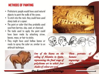METHODS OF PAINTING
• Prehistoric people would have used natural
  objects to paint the walls of the caves.
• To etch into the rock, they could have used
  sharp tools or a spear.
• The paint or color that they probably used
  was from berries, clay, soot, or charcoal.
• The tools used to apply the paint could
  have been made by attaching straw,
  leaves, moss, or hair to sticks.
• They might have used hollow bones or
  reeds to spray the color on, similar to an
  airbrush technique.

                                One of the bisons on the          These portraits of
                                ceiling of Altamira in Spain,     humans          are   13
                                representing the final stage of   engravings on stone
                                polychrome art in which four      slabs at La Marche,
                                shades of colour are used.        Vienne, France,
                             Pre-historic Cave Paintings
 