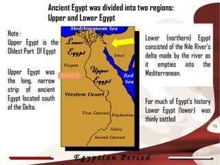 Ancient Egypt was divided into two regions:
                Upper and Lower Egypt
Note :
                                                 Lower (northern) Egypt
Upper Egypt is the
                                                 consisted of the Nile River's
Oldest Part Of Egypt
                                                 delta made by the river as
                                                 it empties into the
Upper Egypt was                                  Mediterranean.
the long, narrow
strip of ancient
Egypt located south                              For much of Egypt‘s history
of the Delta.                                    Lower Egypt (lower) was
                                                 thinly settled
                                                                                 15




                        Egyptian Period
 