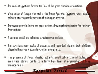 • The ancient Egyptians formed the first of the great classical civilizations.

• While most of Europe was still in the Stone Age, the Egyptians were building
  palaces, studying mathematics and writing on papyrus.

• They were great builders and great artists, drawing the inspiration for their art
  from nature.

• A complex social and religious structure was in place.

• The Egyptians kept books of accounts and recorded history; their children
  played with carved wooden toys with moving parts.

• The presence of stools, chests, footrests, small cabinets, small tables, and        18

  even vase stands, points to a fairly high level of organisation in living
  arrangements.
                            Egyptian Period
 