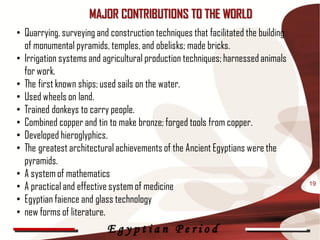 MAJOR CONTRIBUTIONS TO THE WORLD
• Quarrying, surveying and construction techniques that facilitated the building
  of monumental pyramids, temples, and obelisks; made bricks.
• Irrigation systems and agricultural production techniques; harnessed animals
  for work.
• The first known ships; used sails on the water.
• Used wheels on land.
• Trained donkeys to carry people.
• Combined copper and tin to make bronze; forged tools from copper.
• Developed hieroglyphics.
• The greatest architectural achievements of the Ancient Egyptians were the
  pyramids.
• A system of mathematics
• A practical and effective system of medicine                                     19

• Egyptian faience and glass technology
• new forms of literature.
                          Egyptian Period
 