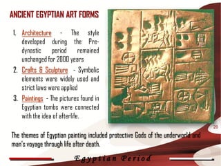 ANCIENT EGYPTIAN ART FORMS

 1. Architecture - The style
    developed during the Pre-
    dynastic period remained
    unchanged for 2000 years
 2. Crafts & Sculpture - Symbolic
    elements were widely used and
    strict laws were applied
 3. Paintings - The pictures found in
    Egyptian tombs were connected
    with the idea of afterlife.
                                                                                 20

The themes of Egyptian painting included protective Gods of the underworld and
man’s voyage through life after death.
                          Egyptian Period
 