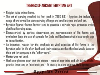 THEMES OF ANCIENT EGYPTIAN ART
• Religion is its prime theme.
• The art of carving reached its first peak in 2600 B.C - Egyptian Art includes a
  range of art forms like stone carving of large and small statues and wall art.
• Egyptian figures (human forms) tend to possess a certain regal presence which
  glorifies the ruling case.
• Characterized by perfect observation and representation of life forms and
  symbolism (esp. the use of symbols for Gods and Goddesses) with less weight age
  to beautification.
• An important reason for the emphasis on vivid depiction of life forms is the
  Egyptian belief in life after death and their expectation that the dead would bank on
  their art for company in the “other world”.
• Mortar was not used.                                                                    21
• Work was planned such that the stones - made of sun-dried and kiln baked bricks,
  granite, limestone or fine sandstone – fit exactly into one another like a jigsaw.

                            Egyptian Period
 
