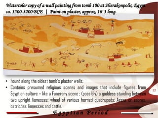 Watercolor copy of a wall painting from tomb 100 at Hierakonpolis, Egypt
ca. 3500-3200 BCE | Paint on plaster, approx. 16' 3 long.




• Found along the oldest tomb’s plaster walls;
• Contains presumed religious scenes and images that include figures from            22
  Egyptian culture – like a Funerary scene ; (possibly) a goddess standing between
  two upright lionesses; wheel of various horned quadrupeds; Asses or zebras,
  ostriches, lionesses and cattle.
                           Egyptian Period
 