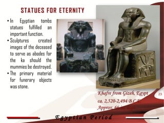 ST AT UE S F OR E T E R NIT Y
• In Egyptian tombs
  statues fulfilled an
  important function.
• Sculptures      created
  images of the deceased
  to serve as abodes for
  the ka should the
  mummies be destroyed.
• The primary material
  for funerary objects
  was stone.
                                       Khafre from Gizeh, Egypt   23

                                       ca. 2,520-2,494 B.C.E.
                                       Approx. 66 in. high
                            Egyptian Period
 