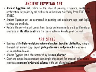 ANC IE NT E G Y P T IAN AR T
• Ancient Egyptian art refers to the style of painting, sculpture, crafts and
  architecture developed by the civilization in the lower Nile Valley from 5000 BC to
  300 BC.
• Ancient Egyptian art as expressed in painting and sculpture was both highly
  stylized and symbolic.
• Much of the surviving art comes from tombs and monuments and thus there is an
  emphasis on life after death and the preservation of knowledge of the past .

                                  AR T ST Y L E
• Because of the highly religious nature of ancient Egyptian civilization, many of
  the works of ancient Egypt depict gods, goddesses, and pharaohs, who were
  also considered divine.
• Ancient Egyptian art is characterized by the idea of order.                           28

• Clear and simple lines combined with simple shapes and flat areas of color helped
  to create a sense of order and balance in the art of ancient Egypt.
 
