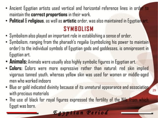 • Ancient Egyptian artists used vertical and horizontal reference lines in order to
  maintain the correct proportions in their work.
• Political & religious, as well as artistic order, was also maintained in Egyptian art.
                                   SY M B OL ISM
• Symbolism also played an important role in establishing a sense of order.
• Symbolism, ranging from the pharaoh's regalia (symbolizing his power to maintain
  order) to the individual symbols of Egyptian gods and goddesses, is omnipresent in
  Egyptian art.
• Animals: Animals were usually also highly symbolic figures in Egyptian art.
• Colors: Colors were more expressive rather than natural: red skin implied
  vigorous tanned youth, whereas yellow skin was used for women or middle-aged
  men who worked indoors
• Blue or gold indicated divinity because of its unnatural appearance and association      29
  with precious materials
• The use of black for royal figures expressed the fertility of the Nile from which
  Egypt was born.
                             Egyptian Period
 