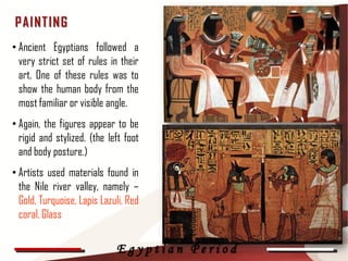 P AINT IN G
• Ancient Egyptians followed a
  very strict set of rules in their
  art. One of these rules was to
  show the human body from the
  most familiar or visible angle.
• Again, the figures appear to be
  rigid and stylized. (the left foot
  and body posture.)
• Artists used materials found in
  the Nile river valley, namely –
  Gold, Turquoise, Lapis Lazuli, Red           31

  coral, Glass

                             Egyptian Period
 