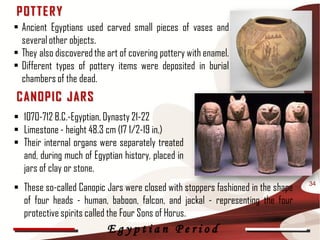 P OT T E R Y
• Ancient Egyptians used carved small pieces of vases and
  several other objects.
• They also discovered the art of covering pottery with enamel.
• Different types of pottery items were deposited in burial
  chambers of the dead.
C ANOP IC J AR S
 1070-712 B.C.-Egyptian, Dynasty 21-22
 Limestone - height 48.3 cm (17 1/2-19 in.)
 Their internal organs were separately treated
  and, during much of Egyptian history, placed in
  jars of clay or stone.
 These so-called Canopic Jars were closed with stoppers fashioned in the shape   34

  of four heads - human, baboon, falcon, and jackal - representing the four
  protective spirits called the Four Sons of Horus.
                           Egyptian Period
 