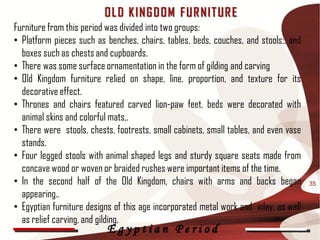 OL D K ING D OM F UR NIT UR E
Furniture from this period was divided into two groups:
• Platform pieces such as benches, chairs, tables, beds, couches, and stools;, and
  boxes such as chests and cupboards.
• There was some surface ornamentation in the form of gilding and carving
• Old Kingdom furniture relied on shape, line, proportion, and texture for its
  decorative effect.
• Thrones and chairs featured carved lion-paw feet, beds were decorated with
  animal skins and colorful mats,.
• There were stools, chests, footrests, small cabinets, small tables, and even vase
  stands.
• Four legged stools with animal shaped legs and sturdy square seats made from
  concave wood or woven or braided rushes were important items of the time.
• In the second half of the Old Kingdom, chairs with arms and backs began             35
  appearing..
• Egyptian furniture designs of this age incorporated metal work and inlay, as well
  as relief carving, and gilding.
                          Egyptian Period
 