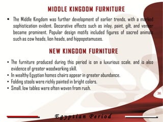 M ID D L E K ING D OM F UR NIT UR E
• The Middle Kingdom was further development of earlier trends, with a marked
  sophistication evident. Decorative effects such as inlay, paint, gilt, and veneer
  became prominent. Popular design motifs included figures of sacred animals
  such as cow heads, lion heads, and hippopotamuses.

                       NE W K ING D OM F UR NIT UR E
• The furniture produced during this period is on a luxurious scale, and is also
  evidence of greater woodworking skill.
• In wealthy Egyptian homes chairs appear in greater abundance.
• Folding stools were richly painted in bright colors.
• Small, low tables were often woven from rush.
                                                                                      36




                          Egyptian Period
 